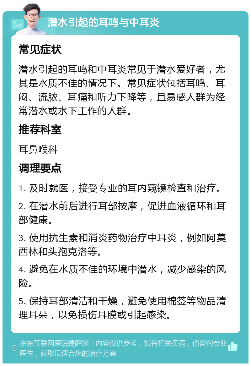 潜水引起的耳鸣与中耳炎 常见症状 潜水引起的耳鸣和中耳炎常见于潜水爱好者，尤其是水质不佳的情况下。常见症状包括耳鸣、耳闷、流脓、耳痛和听力下降等，且易感人群为经常潜水或水下工作的人群。 推荐科室 耳鼻喉科 调理要点 1. 及时就医，接受专业的耳内窥镜检查和治疗。 2. 在潜水前后进行耳部按摩，促进血液循环和耳部健康。 3. 使用抗生素和消炎药物治疗中耳炎，例如阿莫西林和头孢克洛等。 4. 避免在水质不佳的环境中潜水，减少感染的风险。 5. 保持耳部清洁和干燥，避免使用棉签等物品清理耳朵，以免损伤耳膜或引起感染。