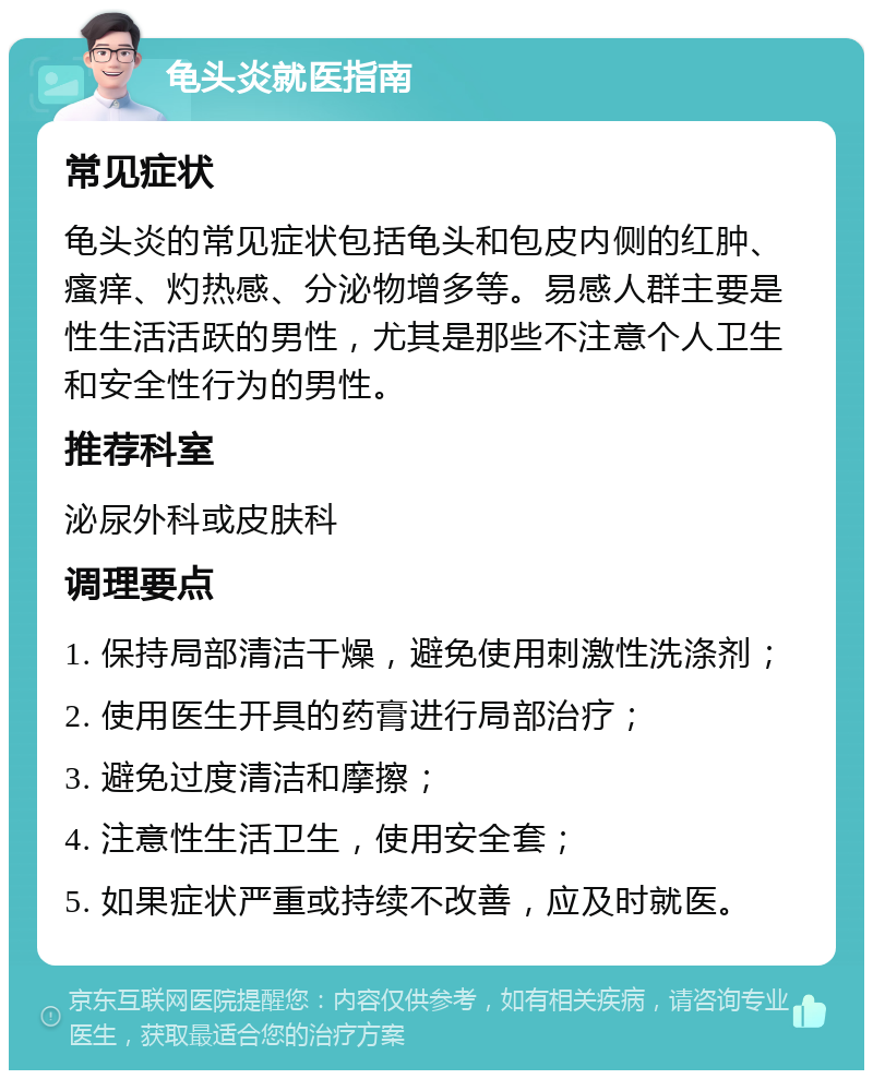 龟头炎就医指南 常见症状 龟头炎的常见症状包括龟头和包皮内侧的红肿、瘙痒、灼热感、分泌物增多等。易感人群主要是性生活活跃的男性，尤其是那些不注意个人卫生和安全性行为的男性。 推荐科室 泌尿外科或皮肤科 调理要点 1. 保持局部清洁干燥，避免使用刺激性洗涤剂； 2. 使用医生开具的药膏进行局部治疗； 3. 避免过度清洁和摩擦； 4. 注意性生活卫生，使用安全套； 5. 如果症状严重或持续不改善，应及时就医。