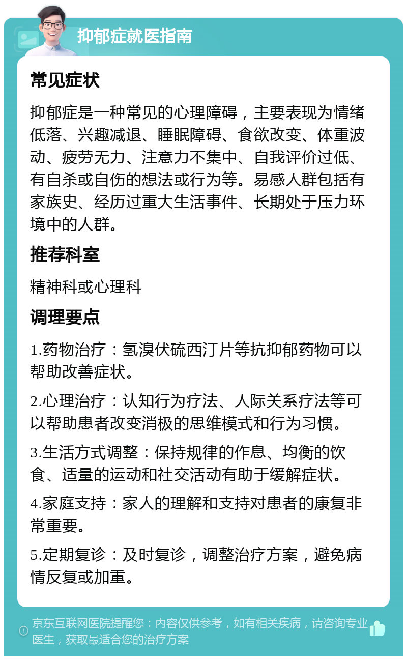 抑郁症就医指南 常见症状 抑郁症是一种常见的心理障碍，主要表现为情绪低落、兴趣减退、睡眠障碍、食欲改变、体重波动、疲劳无力、注意力不集中、自我评价过低、有自杀或自伤的想法或行为等。易感人群包括有家族史、经历过重大生活事件、长期处于压力环境中的人群。 推荐科室 精神科或心理科 调理要点 1.药物治疗：氢溴伏硫西汀片等抗抑郁药物可以帮助改善症状。 2.心理治疗：认知行为疗法、人际关系疗法等可以帮助患者改变消极的思维模式和行为习惯。 3.生活方式调整：保持规律的作息、均衡的饮食、适量的运动和社交活动有助于缓解症状。 4.家庭支持：家人的理解和支持对患者的康复非常重要。 5.定期复诊：及时复诊，调整治疗方案，避免病情反复或加重。