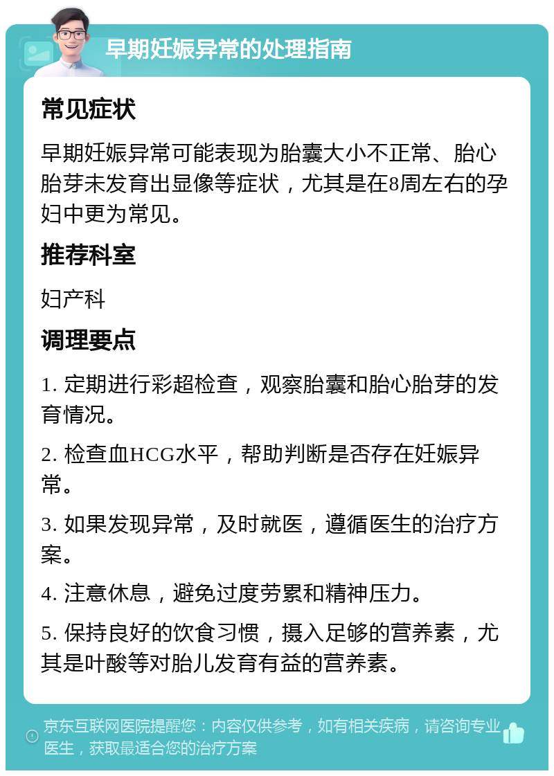 早期妊娠异常的处理指南 常见症状 早期妊娠异常可能表现为胎囊大小不正常、胎心胎芽未发育出显像等症状，尤其是在8周左右的孕妇中更为常见。 推荐科室 妇产科 调理要点 1. 定期进行彩超检查，观察胎囊和胎心胎芽的发育情况。 2. 检查血HCG水平，帮助判断是否存在妊娠异常。 3. 如果发现异常，及时就医，遵循医生的治疗方案。 4. 注意休息，避免过度劳累和精神压力。 5. 保持良好的饮食习惯，摄入足够的营养素，尤其是叶酸等对胎儿发育有益的营养素。