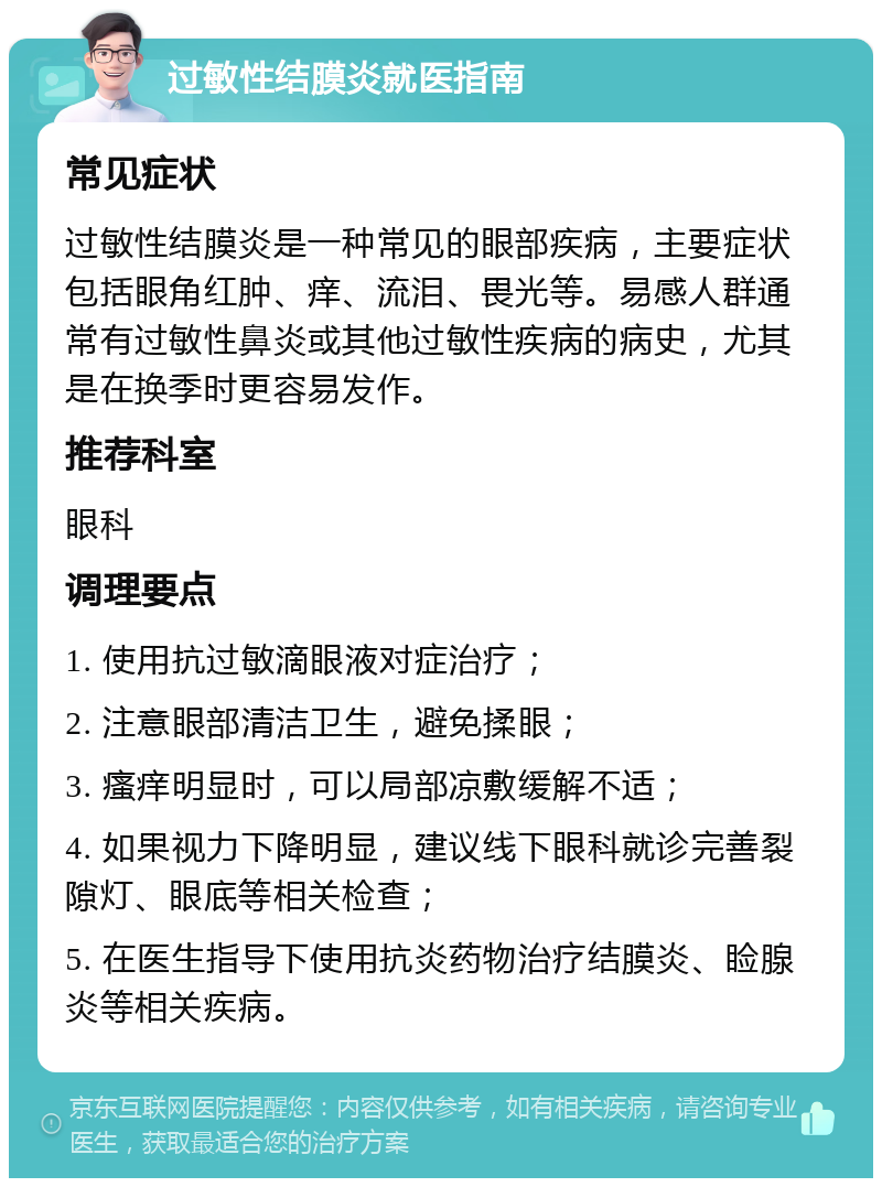 过敏性结膜炎就医指南 常见症状 过敏性结膜炎是一种常见的眼部疾病，主要症状包括眼角红肿、痒、流泪、畏光等。易感人群通常有过敏性鼻炎或其他过敏性疾病的病史，尤其是在换季时更容易发作。 推荐科室 眼科 调理要点 1. 使用抗过敏滴眼液对症治疗； 2. 注意眼部清洁卫生，避免揉眼； 3. 瘙痒明显时，可以局部凉敷缓解不适； 4. 如果视力下降明显，建议线下眼科就诊完善裂隙灯、眼底等相关检查； 5. 在医生指导下使用抗炎药物治疗结膜炎、睑腺炎等相关疾病。