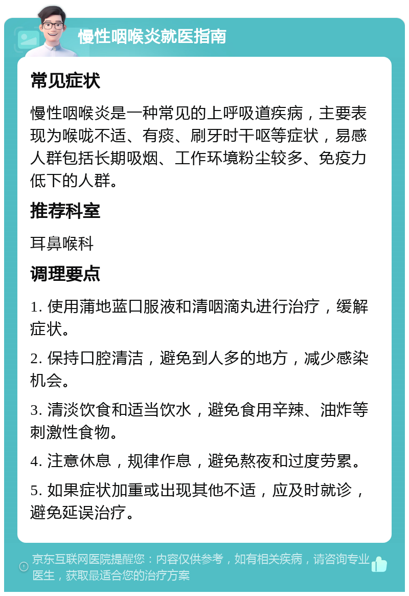 慢性咽喉炎就医指南 常见症状 慢性咽喉炎是一种常见的上呼吸道疾病，主要表现为喉咙不适、有痰、刷牙时干呕等症状，易感人群包括长期吸烟、工作环境粉尘较多、免疫力低下的人群。 推荐科室 耳鼻喉科 调理要点 1. 使用蒲地蓝口服液和清咽滴丸进行治疗，缓解症状。 2. 保持口腔清洁，避免到人多的地方，减少感染机会。 3. 清淡饮食和适当饮水，避免食用辛辣、油炸等刺激性食物。 4. 注意休息，规律作息，避免熬夜和过度劳累。 5. 如果症状加重或出现其他不适，应及时就诊，避免延误治疗。