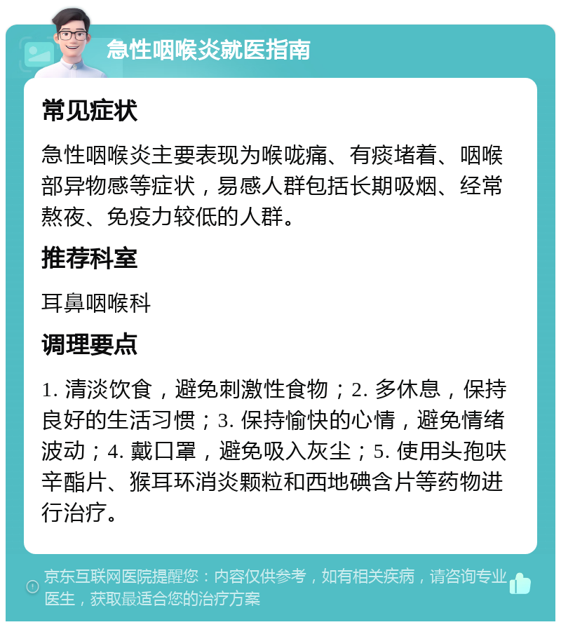 急性咽喉炎就医指南 常见症状 急性咽喉炎主要表现为喉咙痛、有痰堵着、咽喉部异物感等症状，易感人群包括长期吸烟、经常熬夜、免疫力较低的人群。 推荐科室 耳鼻咽喉科 调理要点 1. 清淡饮食，避免刺激性食物；2. 多休息，保持良好的生活习惯；3. 保持愉快的心情，避免情绪波动；4. 戴口罩，避免吸入灰尘；5. 使用头孢呋辛酯片、猴耳环消炎颗粒和西地碘含片等药物进行治疗。