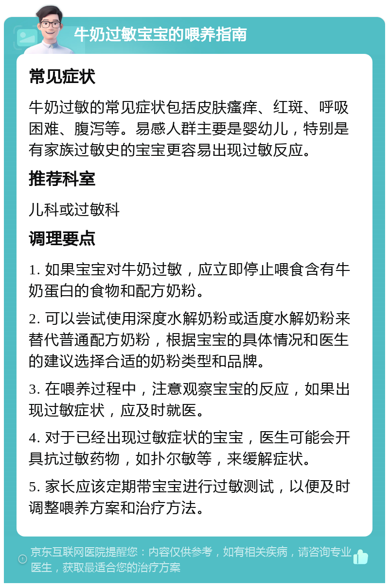 牛奶过敏宝宝的喂养指南 常见症状 牛奶过敏的常见症状包括皮肤瘙痒、红斑、呼吸困难、腹泻等。易感人群主要是婴幼儿，特别是有家族过敏史的宝宝更容易出现过敏反应。 推荐科室 儿科或过敏科 调理要点 1. 如果宝宝对牛奶过敏，应立即停止喂食含有牛奶蛋白的食物和配方奶粉。 2. 可以尝试使用深度水解奶粉或适度水解奶粉来替代普通配方奶粉，根据宝宝的具体情况和医生的建议选择合适的奶粉类型和品牌。 3. 在喂养过程中，注意观察宝宝的反应，如果出现过敏症状，应及时就医。 4. 对于已经出现过敏症状的宝宝，医生可能会开具抗过敏药物，如扑尔敏等，来缓解症状。 5. 家长应该定期带宝宝进行过敏测试，以便及时调整喂养方案和治疗方法。