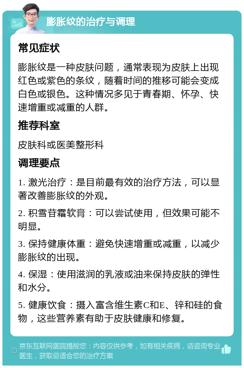 膨胀纹的治疗与调理 常见症状 膨胀纹是一种皮肤问题，通常表现为皮肤上出现红色或紫色的条纹，随着时间的推移可能会变成白色或银色。这种情况多见于青春期、怀孕、快速增重或减重的人群。 推荐科室 皮肤科或医美整形科 调理要点 1. 激光治疗：是目前最有效的治疗方法，可以显著改善膨胀纹的外观。 2. 积雪苷霜软膏：可以尝试使用，但效果可能不明显。 3. 保持健康体重：避免快速增重或减重，以减少膨胀纹的出现。 4. 保湿：使用滋润的乳液或油来保持皮肤的弹性和水分。 5. 健康饮食：摄入富含维生素C和E、锌和硅的食物，这些营养素有助于皮肤健康和修复。