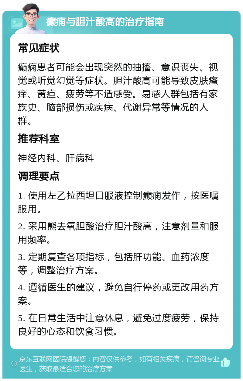 癫痫与胆汁酸高的治疗指南 常见症状 癫痫患者可能会出现突然的抽搐、意识丧失、视觉或听觉幻觉等症状。胆汁酸高可能导致皮肤瘙痒、黄疸、疲劳等不适感受。易感人群包括有家族史、脑部损伤或疾病、代谢异常等情况的人群。 推荐科室 神经内科、肝病科 调理要点 1. 使用左乙拉西坦口服液控制癫痫发作，按医嘱服用。 2. 采用熊去氧胆酸治疗胆汁酸高，注意剂量和服用频率。 3. 定期复查各项指标，包括肝功能、血药浓度等，调整治疗方案。 4. 遵循医生的建议，避免自行停药或更改用药方案。 5. 在日常生活中注意休息，避免过度疲劳，保持良好的心态和饮食习惯。