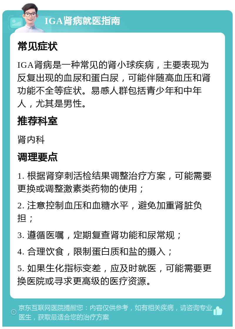 IGA肾病就医指南 常见症状 IGA肾病是一种常见的肾小球疾病，主要表现为反复出现的血尿和蛋白尿，可能伴随高血压和肾功能不全等症状。易感人群包括青少年和中年人，尤其是男性。 推荐科室 肾内科 调理要点 1. 根据肾穿刺活检结果调整治疗方案，可能需要更换或调整激素类药物的使用； 2. 注意控制血压和血糖水平，避免加重肾脏负担； 3. 遵循医嘱，定期复查肾功能和尿常规； 4. 合理饮食，限制蛋白质和盐的摄入； 5. 如果生化指标变差，应及时就医，可能需要更换医院或寻求更高级的医疗资源。