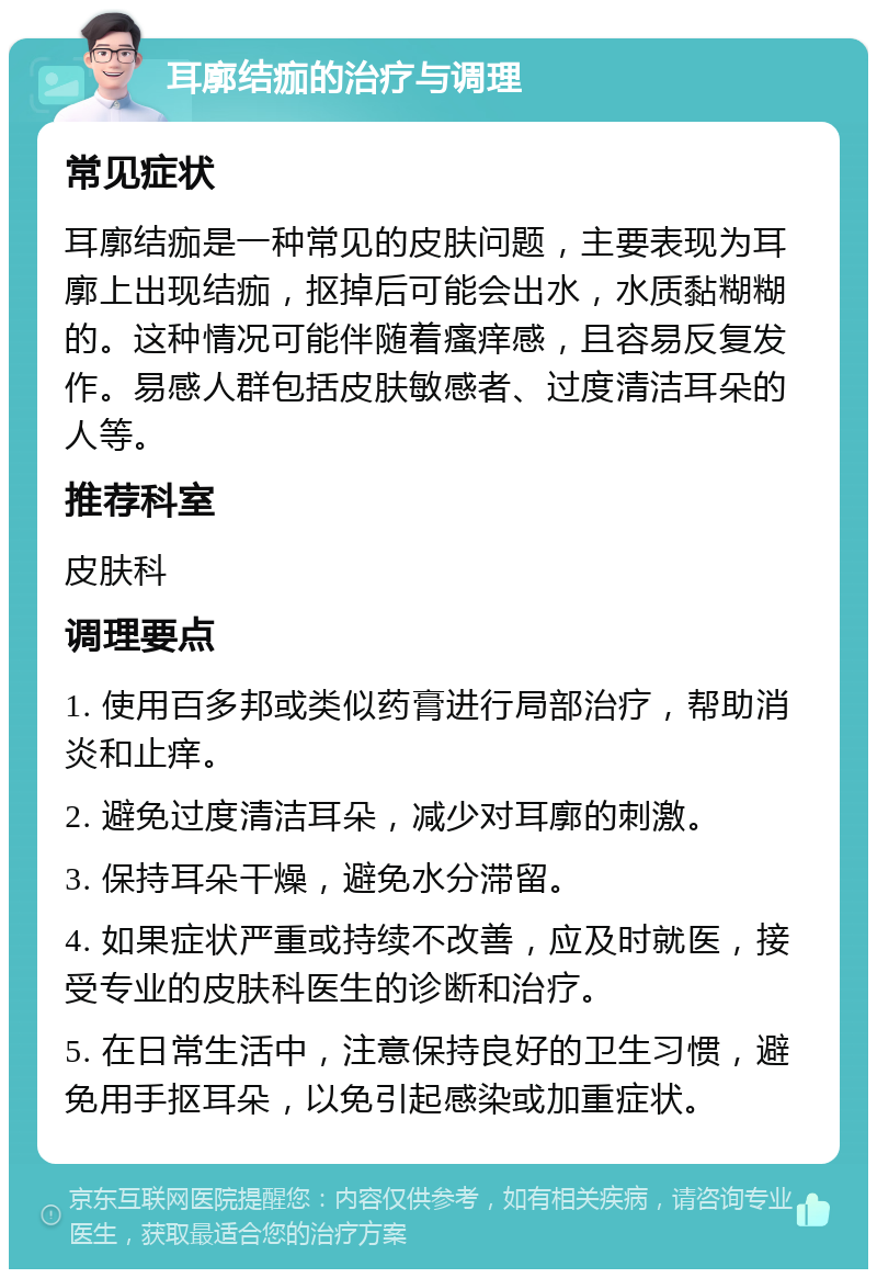 耳廓结痂的治疗与调理 常见症状 耳廓结痂是一种常见的皮肤问题，主要表现为耳廓上出现结痂，抠掉后可能会出水，水质黏糊糊的。这种情况可能伴随着瘙痒感，且容易反复发作。易感人群包括皮肤敏感者、过度清洁耳朵的人等。 推荐科室 皮肤科 调理要点 1. 使用百多邦或类似药膏进行局部治疗，帮助消炎和止痒。 2. 避免过度清洁耳朵，减少对耳廓的刺激。 3. 保持耳朵干燥，避免水分滞留。 4. 如果症状严重或持续不改善，应及时就医，接受专业的皮肤科医生的诊断和治疗。 5. 在日常生活中，注意保持良好的卫生习惯，避免用手抠耳朵，以免引起感染或加重症状。