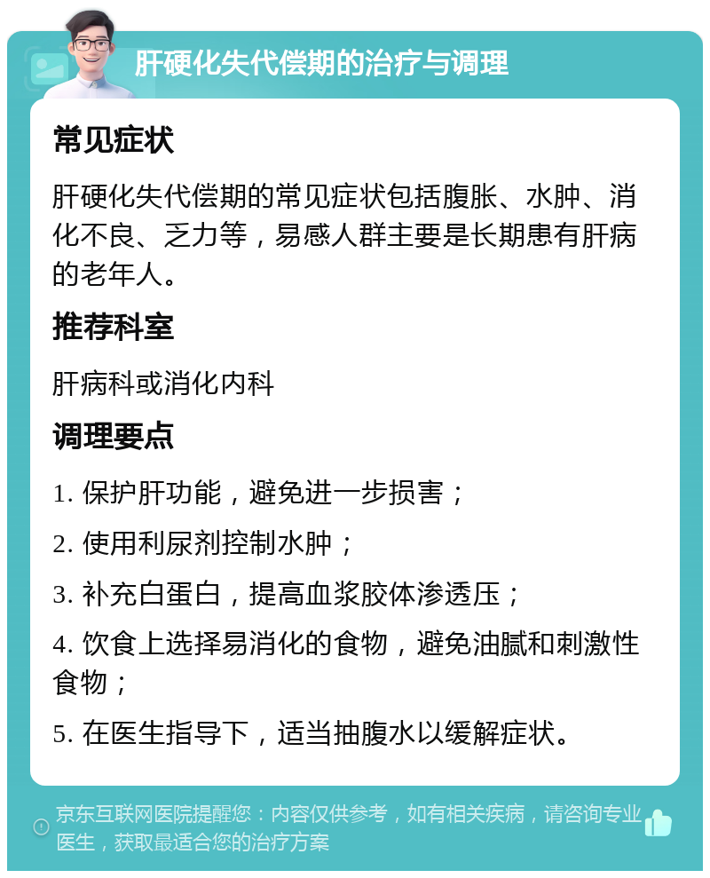 肝硬化失代偿期的治疗与调理 常见症状 肝硬化失代偿期的常见症状包括腹胀、水肿、消化不良、乏力等，易感人群主要是长期患有肝病的老年人。 推荐科室 肝病科或消化内科 调理要点 1. 保护肝功能，避免进一步损害； 2. 使用利尿剂控制水肿； 3. 补充白蛋白，提高血浆胶体渗透压； 4. 饮食上选择易消化的食物，避免油腻和刺激性食物； 5. 在医生指导下，适当抽腹水以缓解症状。