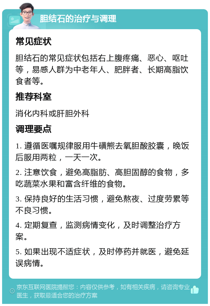 胆结石的治疗与调理 常见症状 胆结石的常见症状包括右上腹疼痛、恶心、呕吐等，易感人群为中老年人、肥胖者、长期高脂饮食者等。 推荐科室 消化内科或肝胆外科 调理要点 1. 遵循医嘱规律服用牛磺熊去氧胆酸胶囊，晚饭后服用两粒，一天一次。 2. 注意饮食，避免高脂肪、高胆固醇的食物，多吃蔬菜水果和富含纤维的食物。 3. 保持良好的生活习惯，避免熬夜、过度劳累等不良习惯。 4. 定期复查，监测病情变化，及时调整治疗方案。 5. 如果出现不适症状，及时停药并就医，避免延误病情。