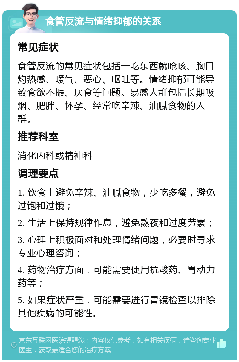 食管反流与情绪抑郁的关系 常见症状 食管反流的常见症状包括一吃东西就呛咳、胸口灼热感、嗳气、恶心、呕吐等。情绪抑郁可能导致食欲不振、厌食等问题。易感人群包括长期吸烟、肥胖、怀孕、经常吃辛辣、油腻食物的人群。 推荐科室 消化内科或精神科 调理要点 1. 饮食上避免辛辣、油腻食物，少吃多餐，避免过饱和过饿； 2. 生活上保持规律作息，避免熬夜和过度劳累； 3. 心理上积极面对和处理情绪问题，必要时寻求专业心理咨询； 4. 药物治疗方面，可能需要使用抗酸药、胃动力药等； 5. 如果症状严重，可能需要进行胃镜检查以排除其他疾病的可能性。