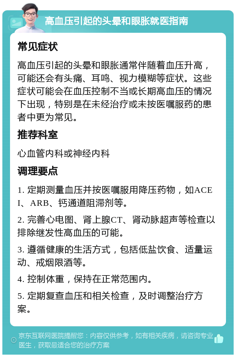 高血压引起的头晕和眼胀就医指南 常见症状 高血压引起的头晕和眼胀通常伴随着血压升高，可能还会有头痛、耳鸣、视力模糊等症状。这些症状可能会在血压控制不当或长期高血压的情况下出现，特别是在未经治疗或未按医嘱服药的患者中更为常见。 推荐科室 心血管内科或神经内科 调理要点 1. 定期测量血压并按医嘱服用降压药物，如ACEI、ARB、钙通道阻滞剂等。 2. 完善心电图、肾上腺CT、肾动脉超声等检查以排除继发性高血压的可能。 3. 遵循健康的生活方式，包括低盐饮食、适量运动、戒烟限酒等。 4. 控制体重，保持在正常范围内。 5. 定期复查血压和相关检查，及时调整治疗方案。