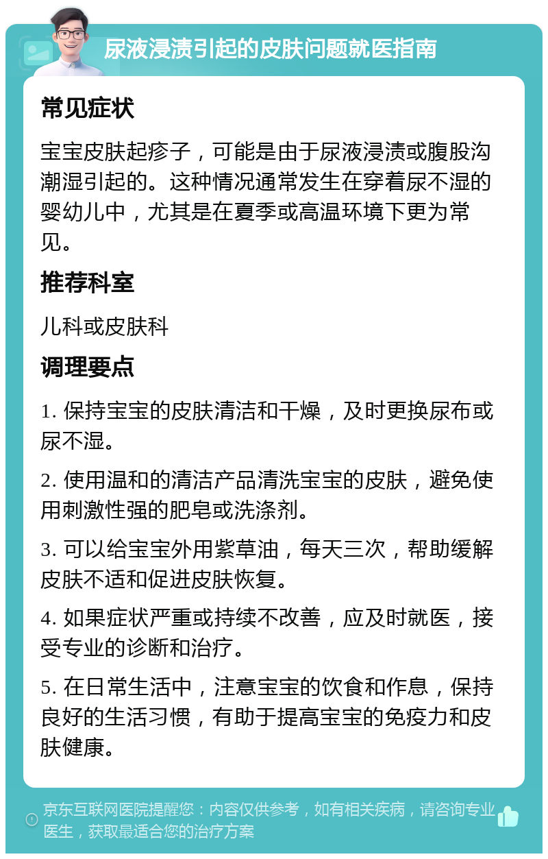 尿液浸渍引起的皮肤问题就医指南 常见症状 宝宝皮肤起疹子，可能是由于尿液浸渍或腹股沟潮湿引起的。这种情况通常发生在穿着尿不湿的婴幼儿中，尤其是在夏季或高温环境下更为常见。 推荐科室 儿科或皮肤科 调理要点 1. 保持宝宝的皮肤清洁和干燥，及时更换尿布或尿不湿。 2. 使用温和的清洁产品清洗宝宝的皮肤，避免使用刺激性强的肥皂或洗涤剂。 3. 可以给宝宝外用紫草油，每天三次，帮助缓解皮肤不适和促进皮肤恢复。 4. 如果症状严重或持续不改善，应及时就医，接受专业的诊断和治疗。 5. 在日常生活中，注意宝宝的饮食和作息，保持良好的生活习惯，有助于提高宝宝的免疫力和皮肤健康。