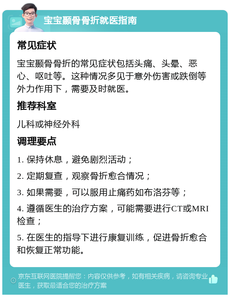 宝宝颞骨骨折就医指南 常见症状 宝宝颞骨骨折的常见症状包括头痛、头晕、恶心、呕吐等。这种情况多见于意外伤害或跌倒等外力作用下，需要及时就医。 推荐科室 儿科或神经外科 调理要点 1. 保持休息，避免剧烈活动； 2. 定期复查，观察骨折愈合情况； 3. 如果需要，可以服用止痛药如布洛芬等； 4. 遵循医生的治疗方案，可能需要进行CT或MRI检查； 5. 在医生的指导下进行康复训练，促进骨折愈合和恢复正常功能。