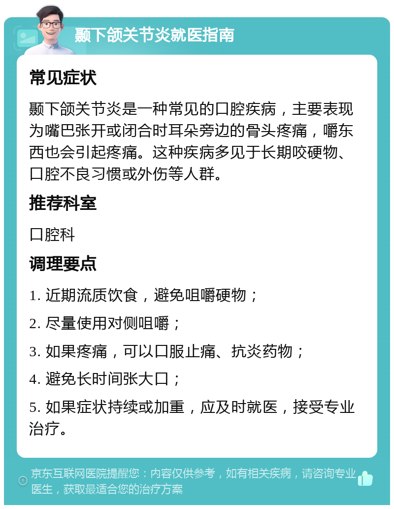 颞下颌关节炎就医指南 常见症状 颞下颌关节炎是一种常见的口腔疾病，主要表现为嘴巴张开或闭合时耳朵旁边的骨头疼痛，嚼东西也会引起疼痛。这种疾病多见于长期咬硬物、口腔不良习惯或外伤等人群。 推荐科室 口腔科 调理要点 1. 近期流质饮食，避免咀嚼硬物； 2. 尽量使用对侧咀嚼； 3. 如果疼痛，可以口服止痛、抗炎药物； 4. 避免长时间张大口； 5. 如果症状持续或加重，应及时就医，接受专业治疗。