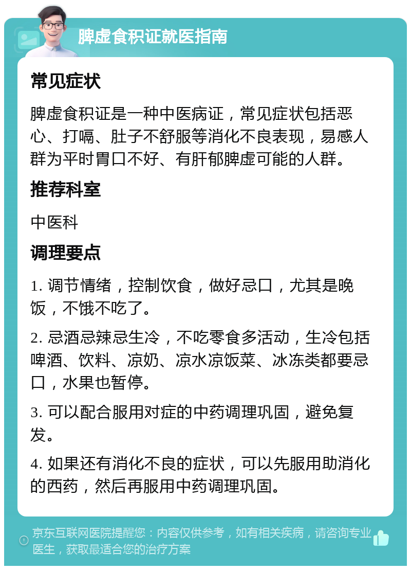 脾虚食积证就医指南 常见症状 脾虚食积证是一种中医病证，常见症状包括恶心、打嗝、肚子不舒服等消化不良表现，易感人群为平时胃口不好、有肝郁脾虚可能的人群。 推荐科室 中医科 调理要点 1. 调节情绪，控制饮食，做好忌口，尤其是晚饭，不饿不吃了。 2. 忌酒忌辣忌生冷，不吃零食多活动，生冷包括啤酒、饮料、凉奶、凉水凉饭菜、冰冻类都要忌口，水果也暂停。 3. 可以配合服用对症的中药调理巩固，避免复发。 4. 如果还有消化不良的症状，可以先服用助消化的西药，然后再服用中药调理巩固。