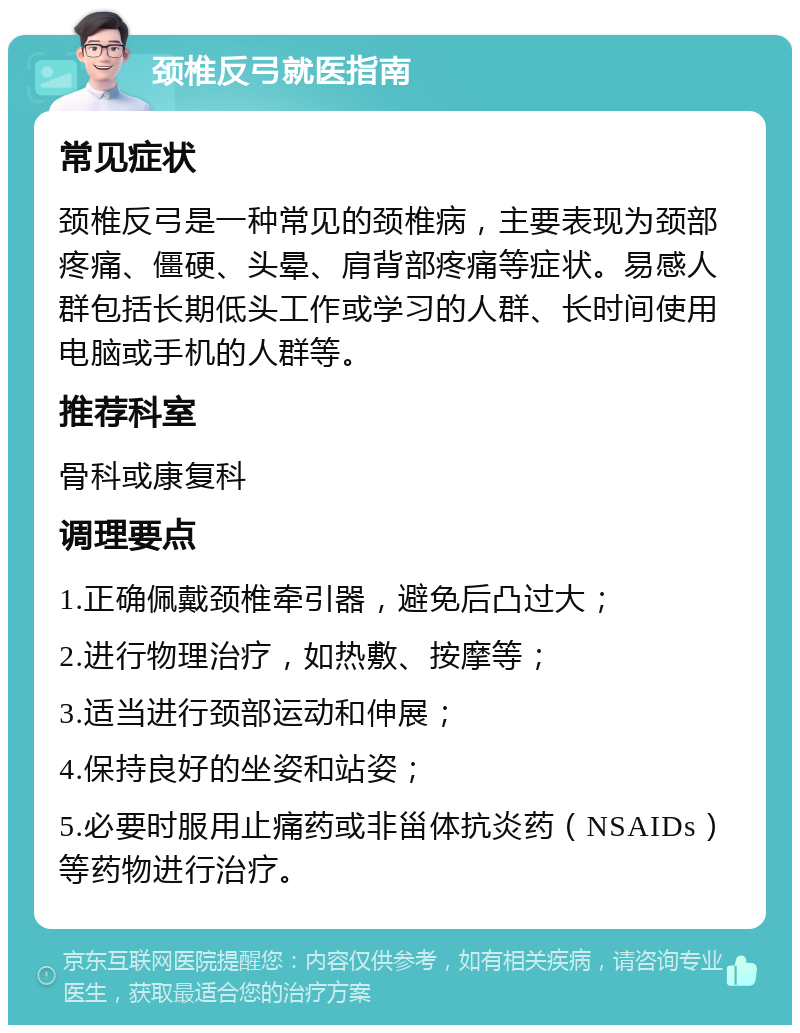 颈椎反弓就医指南 常见症状 颈椎反弓是一种常见的颈椎病，主要表现为颈部疼痛、僵硬、头晕、肩背部疼痛等症状。易感人群包括长期低头工作或学习的人群、长时间使用电脑或手机的人群等。 推荐科室 骨科或康复科 调理要点 1.正确佩戴颈椎牵引器，避免后凸过大； 2.进行物理治疗，如热敷、按摩等； 3.适当进行颈部运动和伸展； 4.保持良好的坐姿和站姿； 5.必要时服用止痛药或非甾体抗炎药（NSAIDs）等药物进行治疗。