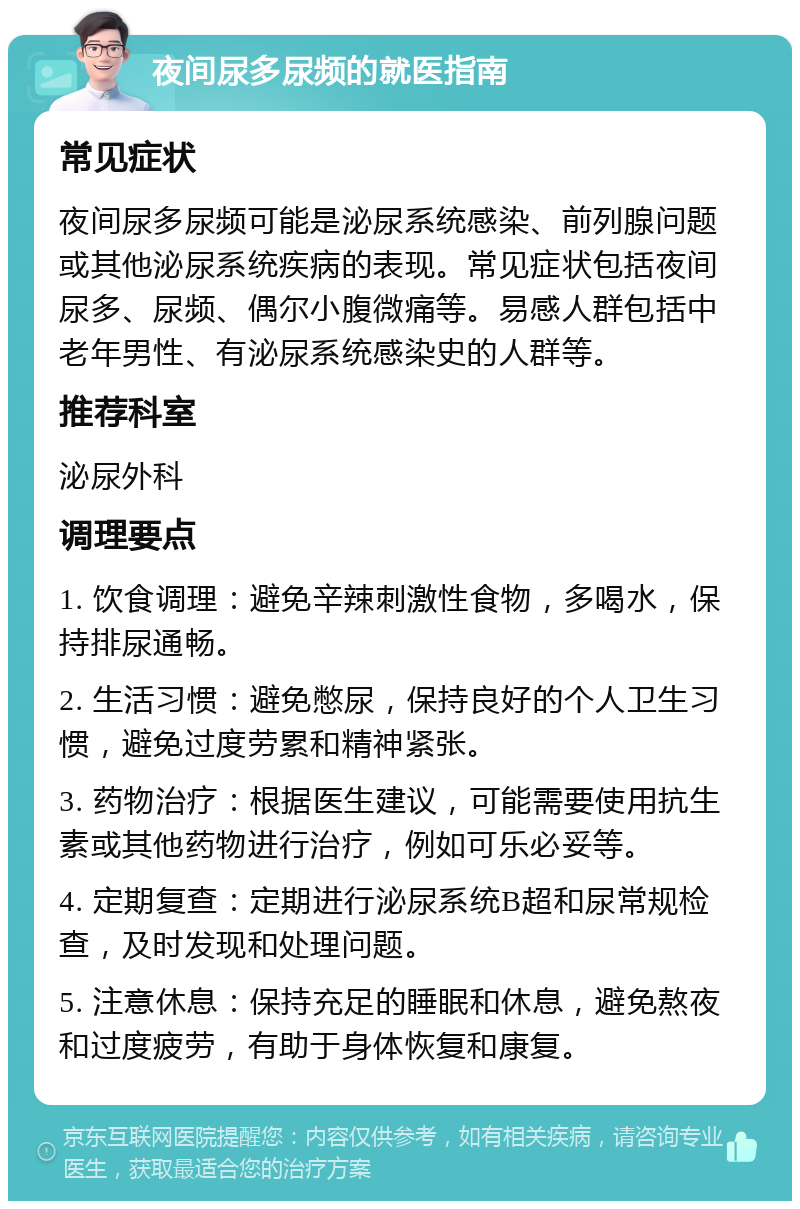 夜间尿多尿频的就医指南 常见症状 夜间尿多尿频可能是泌尿系统感染、前列腺问题或其他泌尿系统疾病的表现。常见症状包括夜间尿多、尿频、偶尔小腹微痛等。易感人群包括中老年男性、有泌尿系统感染史的人群等。 推荐科室 泌尿外科 调理要点 1. 饮食调理：避免辛辣刺激性食物，多喝水，保持排尿通畅。 2. 生活习惯：避免憋尿，保持良好的个人卫生习惯，避免过度劳累和精神紧张。 3. 药物治疗：根据医生建议，可能需要使用抗生素或其他药物进行治疗，例如可乐必妥等。 4. 定期复查：定期进行泌尿系统B超和尿常规检查，及时发现和处理问题。 5. 注意休息：保持充足的睡眠和休息，避免熬夜和过度疲劳，有助于身体恢复和康复。