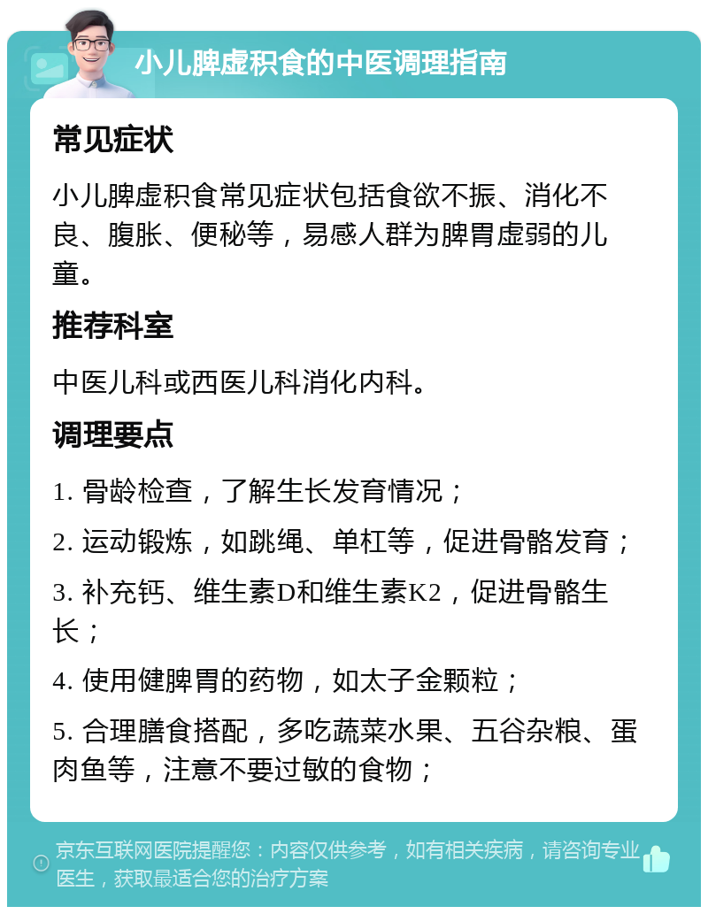 小儿脾虚积食的中医调理指南 常见症状 小儿脾虚积食常见症状包括食欲不振、消化不良、腹胀、便秘等，易感人群为脾胃虚弱的儿童。 推荐科室 中医儿科或西医儿科消化内科。 调理要点 1. 骨龄检查，了解生长发育情况； 2. 运动锻炼，如跳绳、单杠等，促进骨骼发育； 3. 补充钙、维生素D和维生素K2，促进骨骼生长； 4. 使用健脾胃的药物，如太子金颗粒； 5. 合理膳食搭配，多吃蔬菜水果、五谷杂粮、蛋肉鱼等，注意不要过敏的食物；