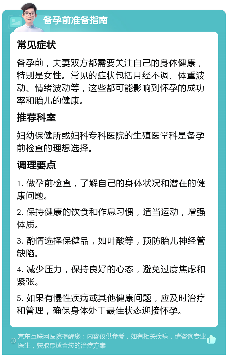 备孕前准备指南 常见症状 备孕前，夫妻双方都需要关注自己的身体健康，特别是女性。常见的症状包括月经不调、体重波动、情绪波动等，这些都可能影响到怀孕的成功率和胎儿的健康。 推荐科室 妇幼保健所或妇科专科医院的生殖医学科是备孕前检查的理想选择。 调理要点 1. 做孕前检查，了解自己的身体状况和潜在的健康问题。 2. 保持健康的饮食和作息习惯，适当运动，增强体质。 3. 酌情选择保健品，如叶酸等，预防胎儿神经管缺陷。 4. 减少压力，保持良好的心态，避免过度焦虑和紧张。 5. 如果有慢性疾病或其他健康问题，应及时治疗和管理，确保身体处于最佳状态迎接怀孕。