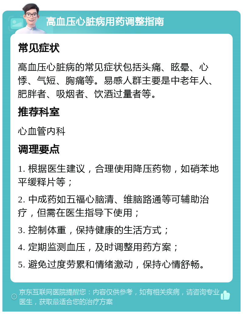 高血压心脏病用药调整指南 常见症状 高血压心脏病的常见症状包括头痛、眩晕、心悸、气短、胸痛等。易感人群主要是中老年人、肥胖者、吸烟者、饮酒过量者等。 推荐科室 心血管内科 调理要点 1. 根据医生建议，合理使用降压药物，如硝苯地平缓释片等； 2. 中成药如五福心脑清、维脑路通等可辅助治疗，但需在医生指导下使用； 3. 控制体重，保持健康的生活方式； 4. 定期监测血压，及时调整用药方案； 5. 避免过度劳累和情绪激动，保持心情舒畅。