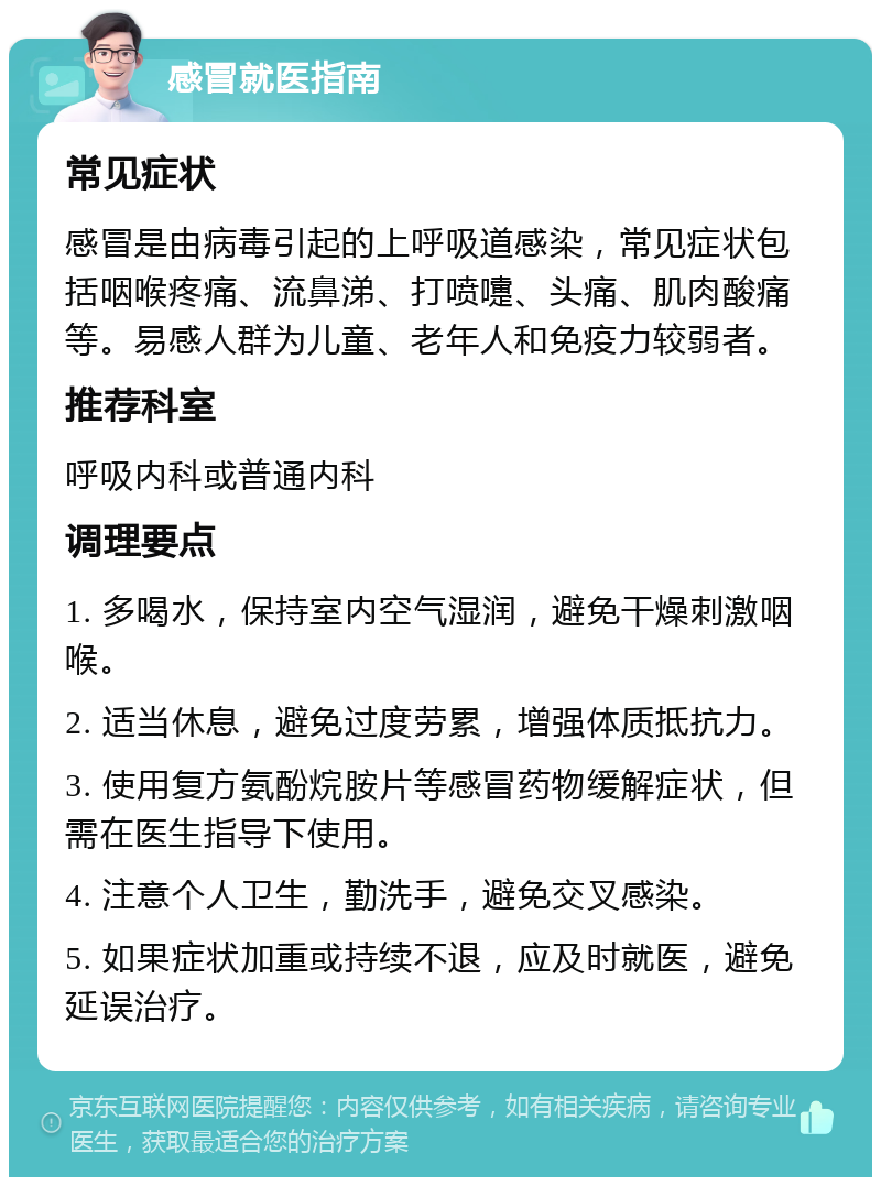 感冒就医指南 常见症状 感冒是由病毒引起的上呼吸道感染，常见症状包括咽喉疼痛、流鼻涕、打喷嚏、头痛、肌肉酸痛等。易感人群为儿童、老年人和免疫力较弱者。 推荐科室 呼吸内科或普通内科 调理要点 1. 多喝水，保持室内空气湿润，避免干燥刺激咽喉。 2. 适当休息，避免过度劳累，增强体质抵抗力。 3. 使用复方氨酚烷胺片等感冒药物缓解症状，但需在医生指导下使用。 4. 注意个人卫生，勤洗手，避免交叉感染。 5. 如果症状加重或持续不退，应及时就医，避免延误治疗。