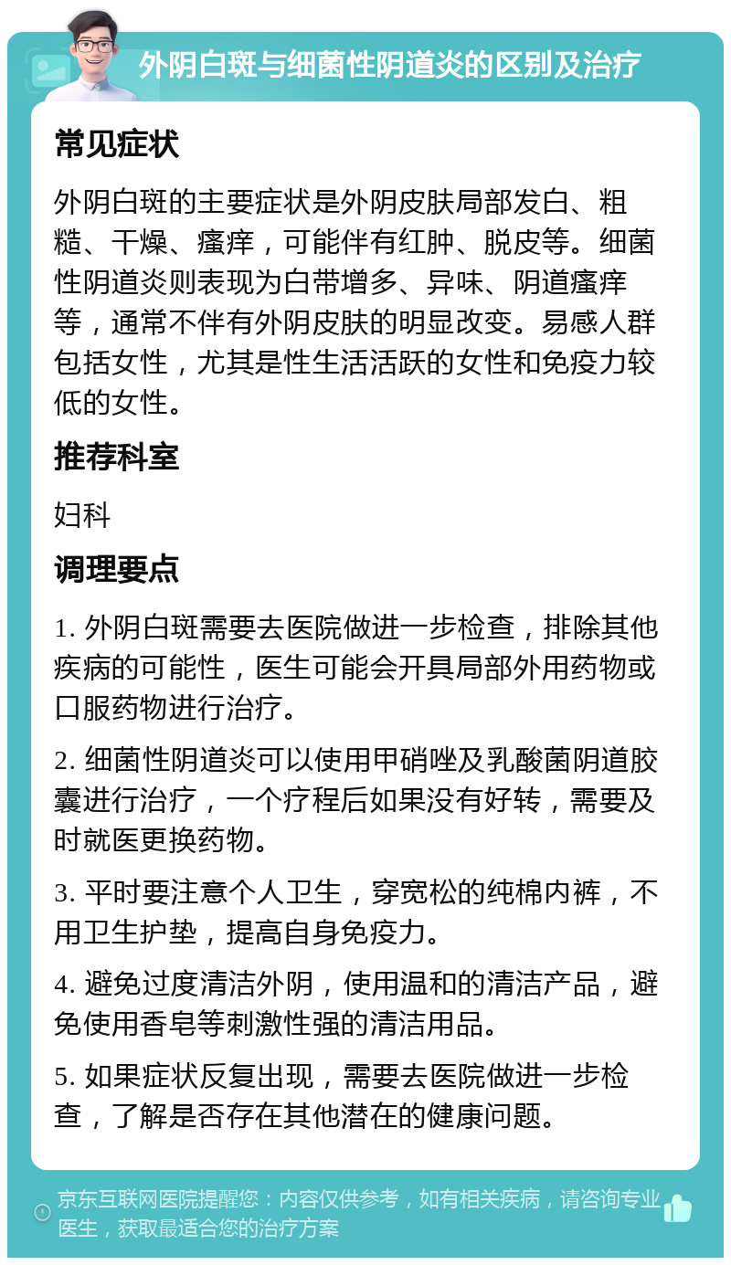 外阴白斑与细菌性阴道炎的区别及治疗 常见症状 外阴白斑的主要症状是外阴皮肤局部发白、粗糙、干燥、瘙痒，可能伴有红肿、脱皮等。细菌性阴道炎则表现为白带增多、异味、阴道瘙痒等，通常不伴有外阴皮肤的明显改变。易感人群包括女性，尤其是性生活活跃的女性和免疫力较低的女性。 推荐科室 妇科 调理要点 1. 外阴白斑需要去医院做进一步检查，排除其他疾病的可能性，医生可能会开具局部外用药物或口服药物进行治疗。 2. 细菌性阴道炎可以使用甲硝唑及乳酸菌阴道胶囊进行治疗，一个疗程后如果没有好转，需要及时就医更换药物。 3. 平时要注意个人卫生，穿宽松的纯棉内裤，不用卫生护垫，提高自身免疫力。 4. 避免过度清洁外阴，使用温和的清洁产品，避免使用香皂等刺激性强的清洁用品。 5. 如果症状反复出现，需要去医院做进一步检查，了解是否存在其他潜在的健康问题。