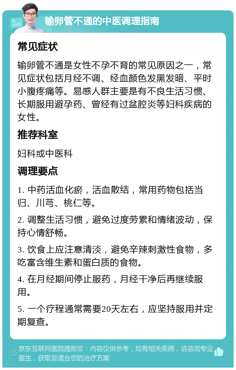 输卵管不通的中医调理指南 常见症状 输卵管不通是女性不孕不育的常见原因之一，常见症状包括月经不调、经血颜色发黑发暗、平时小腹疼痛等。易感人群主要是有不良生活习惯、长期服用避孕药、曾经有过盆腔炎等妇科疾病的女性。 推荐科室 妇科或中医科 调理要点 1. 中药活血化瘀，活血散结，常用药物包括当归、川芎、桃仁等。 2. 调整生活习惯，避免过度劳累和情绪波动，保持心情舒畅。 3. 饮食上应注意清淡，避免辛辣刺激性食物，多吃富含维生素和蛋白质的食物。 4. 在月经期间停止服药，月经干净后再继续服用。 5. 一个疗程通常需要20天左右，应坚持服用并定期复查。