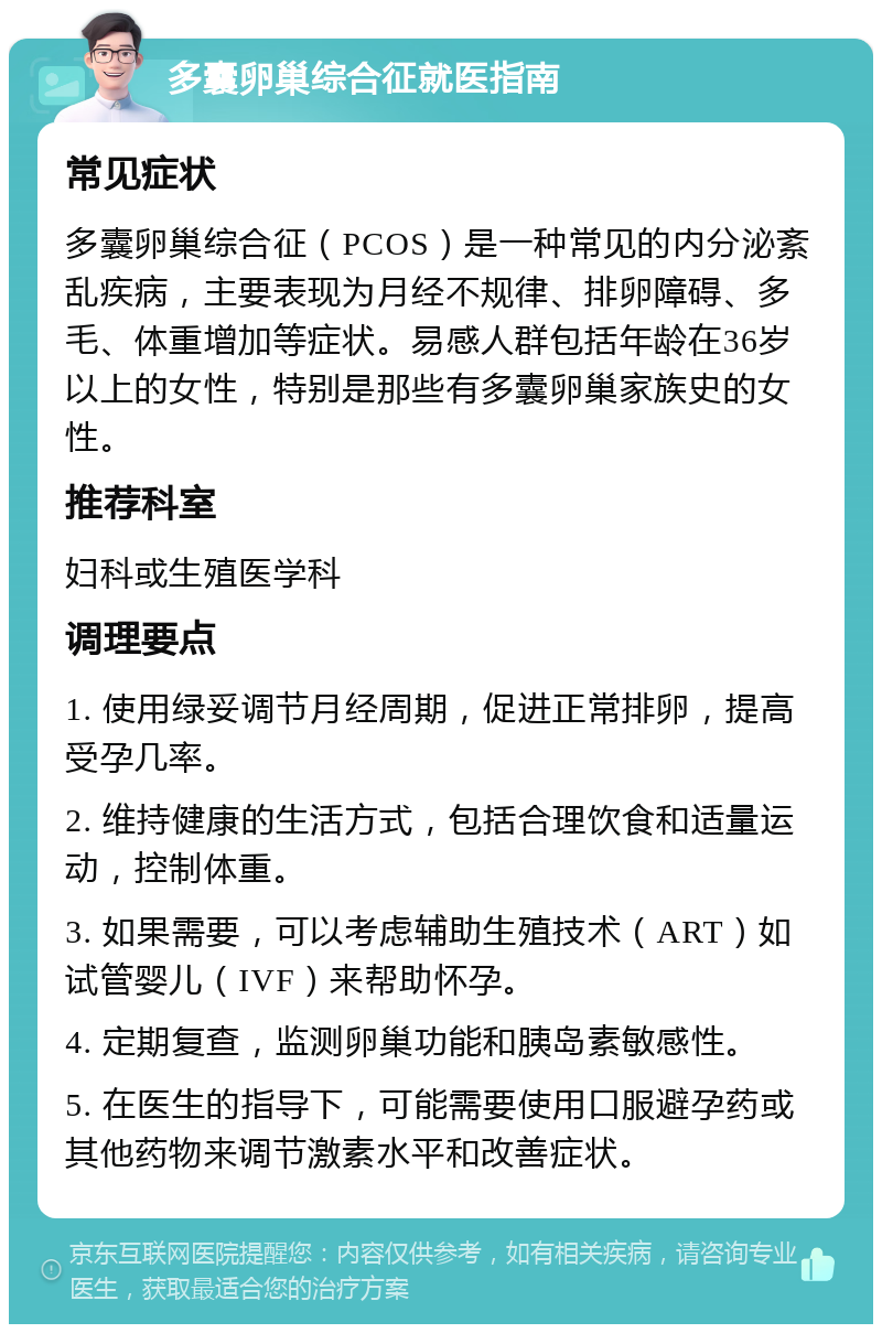 多囊卵巢综合征就医指南 常见症状 多囊卵巢综合征（PCOS）是一种常见的内分泌紊乱疾病，主要表现为月经不规律、排卵障碍、多毛、体重增加等症状。易感人群包括年龄在36岁以上的女性，特别是那些有多囊卵巢家族史的女性。 推荐科室 妇科或生殖医学科 调理要点 1. 使用绿妥调节月经周期，促进正常排卵，提高受孕几率。 2. 维持健康的生活方式，包括合理饮食和适量运动，控制体重。 3. 如果需要，可以考虑辅助生殖技术（ART）如试管婴儿（IVF）来帮助怀孕。 4. 定期复查，监测卵巢功能和胰岛素敏感性。 5. 在医生的指导下，可能需要使用口服避孕药或其他药物来调节激素水平和改善症状。