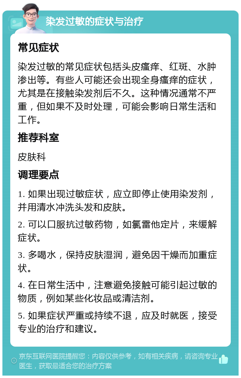 染发过敏的症状与治疗 常见症状 染发过敏的常见症状包括头皮瘙痒、红斑、水肿渗出等。有些人可能还会出现全身瘙痒的症状，尤其是在接触染发剂后不久。这种情况通常不严重，但如果不及时处理，可能会影响日常生活和工作。 推荐科室 皮肤科 调理要点 1. 如果出现过敏症状，应立即停止使用染发剂，并用清水冲洗头发和皮肤。 2. 可以口服抗过敏药物，如氯雷他定片，来缓解症状。 3. 多喝水，保持皮肤湿润，避免因干燥而加重症状。 4. 在日常生活中，注意避免接触可能引起过敏的物质，例如某些化妆品或清洁剂。 5. 如果症状严重或持续不退，应及时就医，接受专业的治疗和建议。