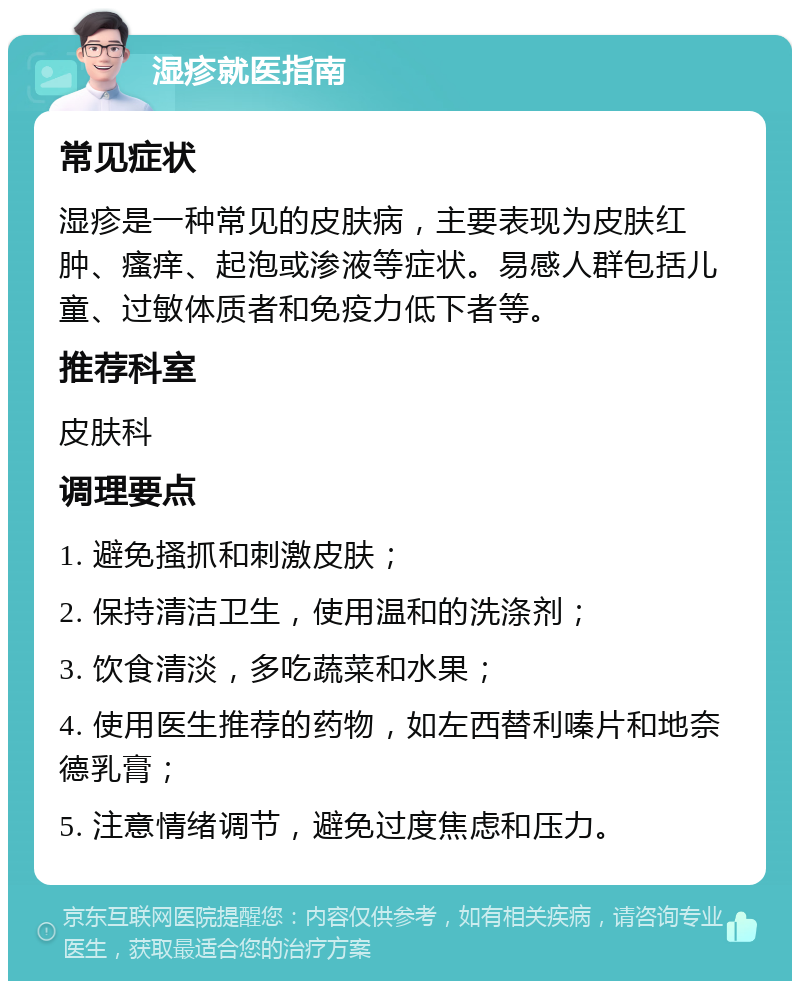 湿疹就医指南 常见症状 湿疹是一种常见的皮肤病，主要表现为皮肤红肿、瘙痒、起泡或渗液等症状。易感人群包括儿童、过敏体质者和免疫力低下者等。 推荐科室 皮肤科 调理要点 1. 避免搔抓和刺激皮肤； 2. 保持清洁卫生，使用温和的洗涤剂； 3. 饮食清淡，多吃蔬菜和水果； 4. 使用医生推荐的药物，如左西替利嗪片和地奈德乳膏； 5. 注意情绪调节，避免过度焦虑和压力。