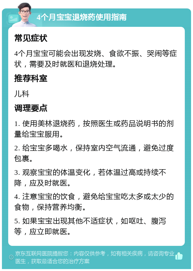 4个月宝宝退烧药使用指南 常见症状 4个月宝宝可能会出现发烧、食欲不振、哭闹等症状，需要及时就医和退烧处理。 推荐科室 儿科 调理要点 1. 使用美林退烧药，按照医生或药品说明书的剂量给宝宝服用。 2. 给宝宝多喝水，保持室内空气流通，避免过度包裹。 3. 观察宝宝的体温变化，若体温过高或持续不降，应及时就医。 4. 注意宝宝的饮食，避免给宝宝吃太多或太少的食物，保持营养均衡。 5. 如果宝宝出现其他不适症状，如呕吐、腹泻等，应立即就医。