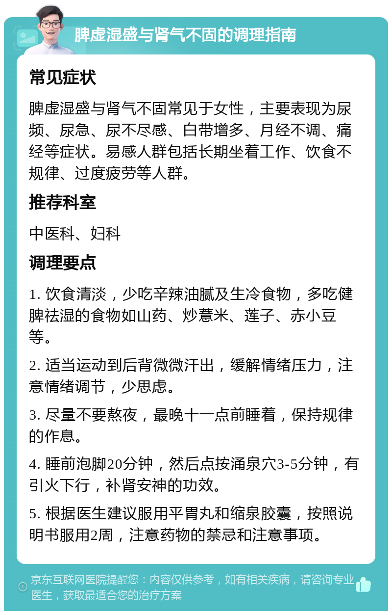 脾虚湿盛与肾气不固的调理指南 常见症状 脾虚湿盛与肾气不固常见于女性，主要表现为尿频、尿急、尿不尽感、白带增多、月经不调、痛经等症状。易感人群包括长期坐着工作、饮食不规律、过度疲劳等人群。 推荐科室 中医科、妇科 调理要点 1. 饮食清淡，少吃辛辣油腻及生冷食物，多吃健脾祛湿的食物如山药、炒薏米、莲子、赤小豆等。 2. 适当运动到后背微微汗出，缓解情绪压力，注意情绪调节，少思虑。 3. 尽量不要熬夜，最晚十一点前睡着，保持规律的作息。 4. 睡前泡脚20分钟，然后点按涌泉穴3-5分钟，有引火下行，补肾安神的功效。 5. 根据医生建议服用平胃丸和缩泉胶囊，按照说明书服用2周，注意药物的禁忌和注意事项。