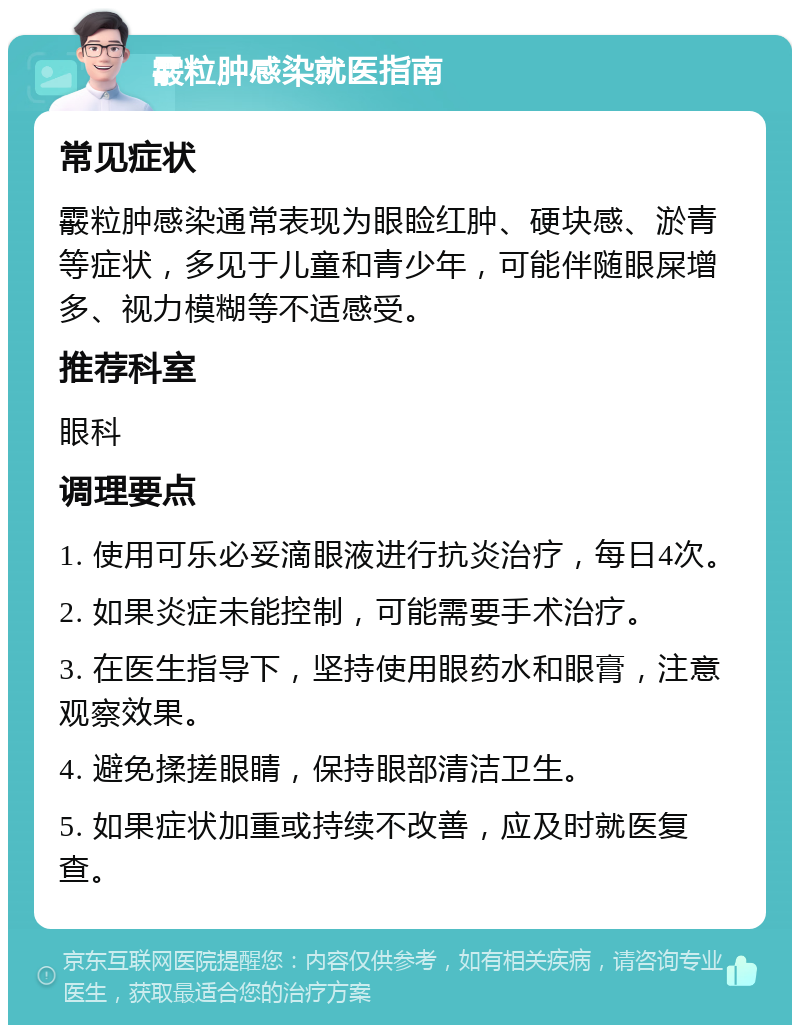 霰粒肿感染就医指南 常见症状 霰粒肿感染通常表现为眼睑红肿、硬块感、淤青等症状，多见于儿童和青少年，可能伴随眼屎增多、视力模糊等不适感受。 推荐科室 眼科 调理要点 1. 使用可乐必妥滴眼液进行抗炎治疗，每日4次。 2. 如果炎症未能控制，可能需要手术治疗。 3. 在医生指导下，坚持使用眼药水和眼膏，注意观察效果。 4. 避免揉搓眼睛，保持眼部清洁卫生。 5. 如果症状加重或持续不改善，应及时就医复查。