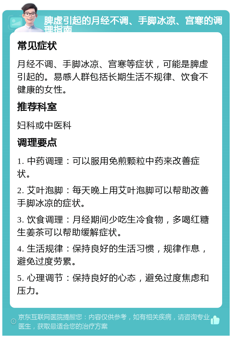 脾虚引起的月经不调、手脚冰凉、宫寒的调理指南 常见症状 月经不调、手脚冰凉、宫寒等症状，可能是脾虚引起的。易感人群包括长期生活不规律、饮食不健康的女性。 推荐科室 妇科或中医科 调理要点 1. 中药调理：可以服用免煎颗粒中药来改善症状。 2. 艾叶泡脚：每天晚上用艾叶泡脚可以帮助改善手脚冰凉的症状。 3. 饮食调理：月经期间少吃生冷食物，多喝红糖生姜茶可以帮助缓解症状。 4. 生活规律：保持良好的生活习惯，规律作息，避免过度劳累。 5. 心理调节：保持良好的心态，避免过度焦虑和压力。