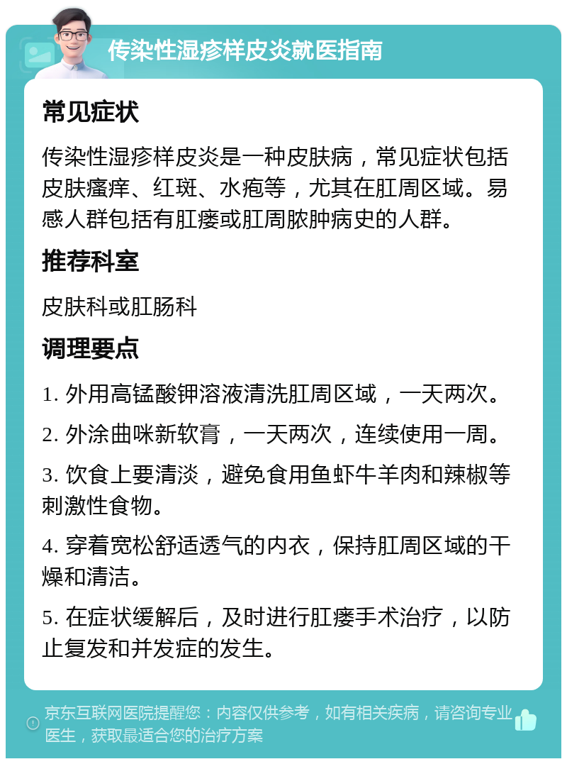 传染性湿疹样皮炎就医指南 常见症状 传染性湿疹样皮炎是一种皮肤病，常见症状包括皮肤瘙痒、红斑、水疱等，尤其在肛周区域。易感人群包括有肛瘘或肛周脓肿病史的人群。 推荐科室 皮肤科或肛肠科 调理要点 1. 外用高锰酸钾溶液清洗肛周区域，一天两次。 2. 外涂曲咪新软膏，一天两次，连续使用一周。 3. 饮食上要清淡，避免食用鱼虾牛羊肉和辣椒等刺激性食物。 4. 穿着宽松舒适透气的内衣，保持肛周区域的干燥和清洁。 5. 在症状缓解后，及时进行肛瘘手术治疗，以防止复发和并发症的发生。