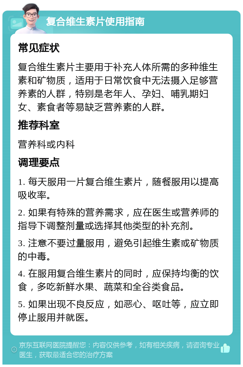 复合维生素片使用指南 常见症状 复合维生素片主要用于补充人体所需的多种维生素和矿物质，适用于日常饮食中无法摄入足够营养素的人群，特别是老年人、孕妇、哺乳期妇女、素食者等易缺乏营养素的人群。 推荐科室 营养科或内科 调理要点 1. 每天服用一片复合维生素片，随餐服用以提高吸收率。 2. 如果有特殊的营养需求，应在医生或营养师的指导下调整剂量或选择其他类型的补充剂。 3. 注意不要过量服用，避免引起维生素或矿物质的中毒。 4. 在服用复合维生素片的同时，应保持均衡的饮食，多吃新鲜水果、蔬菜和全谷类食品。 5. 如果出现不良反应，如恶心、呕吐等，应立即停止服用并就医。