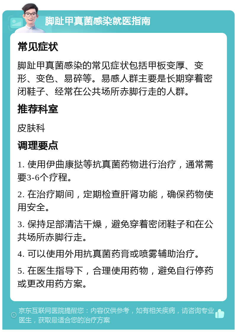 脚趾甲真菌感染就医指南 常见症状 脚趾甲真菌感染的常见症状包括甲板变厚、变形、变色、易碎等。易感人群主要是长期穿着密闭鞋子、经常在公共场所赤脚行走的人群。 推荐科室 皮肤科 调理要点 1. 使用伊曲康挞等抗真菌药物进行治疗，通常需要3-6个疗程。 2. 在治疗期间，定期检查肝肾功能，确保药物使用安全。 3. 保持足部清洁干燥，避免穿着密闭鞋子和在公共场所赤脚行走。 4. 可以使用外用抗真菌药膏或喷雾辅助治疗。 5. 在医生指导下，合理使用药物，避免自行停药或更改用药方案。