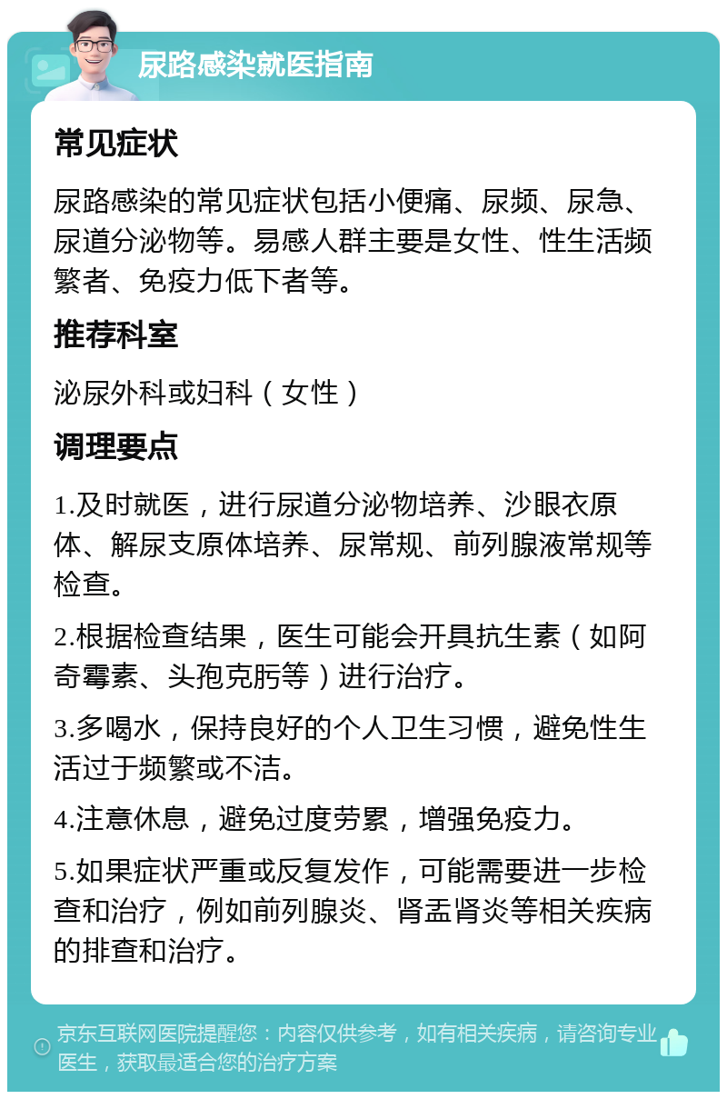 尿路感染就医指南 常见症状 尿路感染的常见症状包括小便痛、尿频、尿急、尿道分泌物等。易感人群主要是女性、性生活频繁者、免疫力低下者等。 推荐科室 泌尿外科或妇科（女性） 调理要点 1.及时就医，进行尿道分泌物培养、沙眼衣原体、解尿支原体培养、尿常规、前列腺液常规等检查。 2.根据检查结果，医生可能会开具抗生素（如阿奇霉素、头孢克肟等）进行治疗。 3.多喝水，保持良好的个人卫生习惯，避免性生活过于频繁或不洁。 4.注意休息，避免过度劳累，增强免疫力。 5.如果症状严重或反复发作，可能需要进一步检查和治疗，例如前列腺炎、肾盂肾炎等相关疾病的排查和治疗。