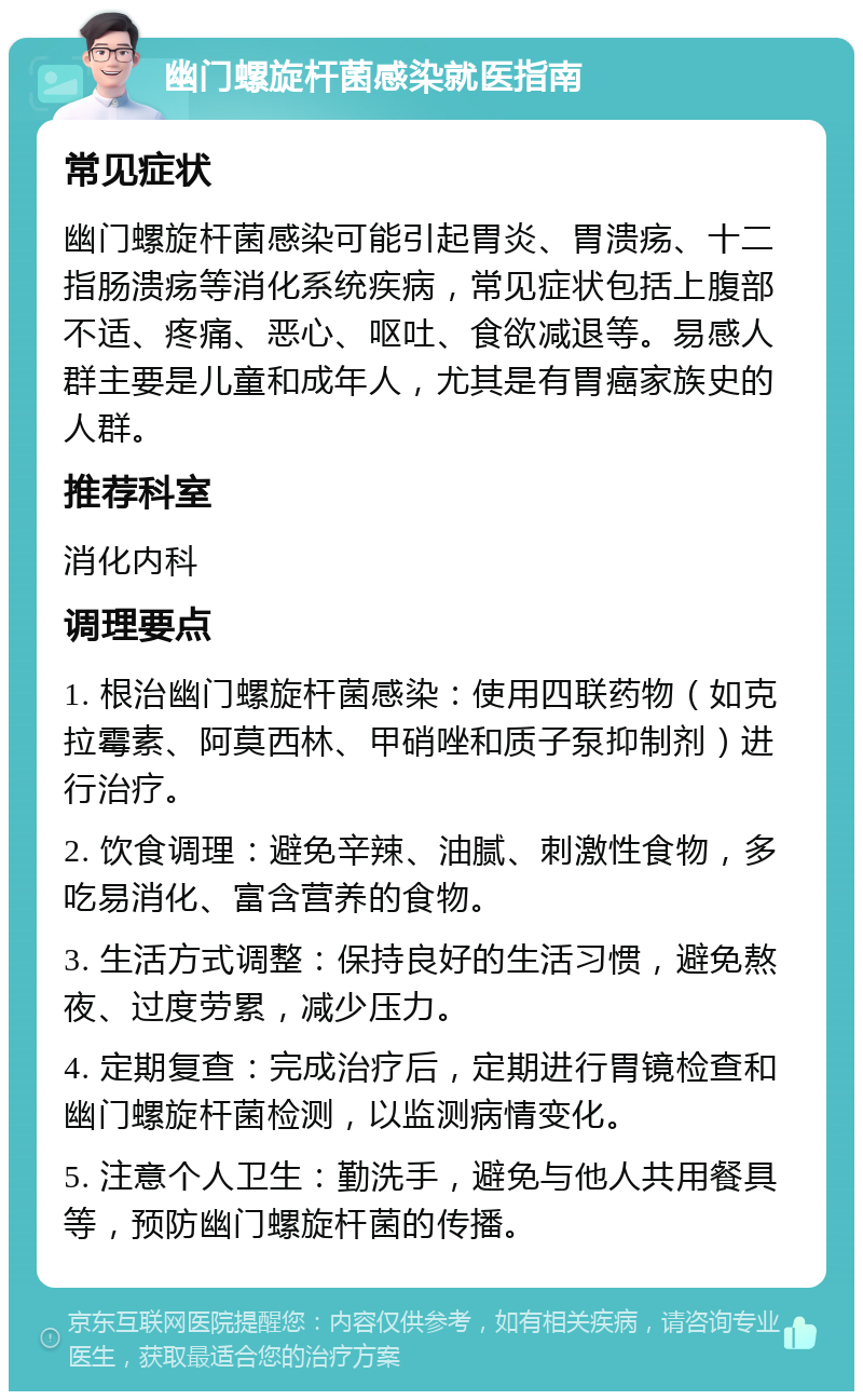 幽门螺旋杆菌感染就医指南 常见症状 幽门螺旋杆菌感染可能引起胃炎、胃溃疡、十二指肠溃疡等消化系统疾病，常见症状包括上腹部不适、疼痛、恶心、呕吐、食欲减退等。易感人群主要是儿童和成年人，尤其是有胃癌家族史的人群。 推荐科室 消化内科 调理要点 1. 根治幽门螺旋杆菌感染：使用四联药物（如克拉霉素、阿莫西林、甲硝唑和质子泵抑制剂）进行治疗。 2. 饮食调理：避免辛辣、油腻、刺激性食物，多吃易消化、富含营养的食物。 3. 生活方式调整：保持良好的生活习惯，避免熬夜、过度劳累，减少压力。 4. 定期复查：完成治疗后，定期进行胃镜检查和幽门螺旋杆菌检测，以监测病情变化。 5. 注意个人卫生：勤洗手，避免与他人共用餐具等，预防幽门螺旋杆菌的传播。