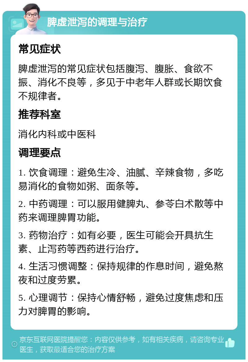 脾虚泄泻的调理与治疗 常见症状 脾虚泄泻的常见症状包括腹泻、腹胀、食欲不振、消化不良等，多见于中老年人群或长期饮食不规律者。 推荐科室 消化内科或中医科 调理要点 1. 饮食调理：避免生冷、油腻、辛辣食物，多吃易消化的食物如粥、面条等。 2. 中药调理：可以服用健脾丸、参苓白术散等中药来调理脾胃功能。 3. 药物治疗：如有必要，医生可能会开具抗生素、止泻药等西药进行治疗。 4. 生活习惯调整：保持规律的作息时间，避免熬夜和过度劳累。 5. 心理调节：保持心情舒畅，避免过度焦虑和压力对脾胃的影响。