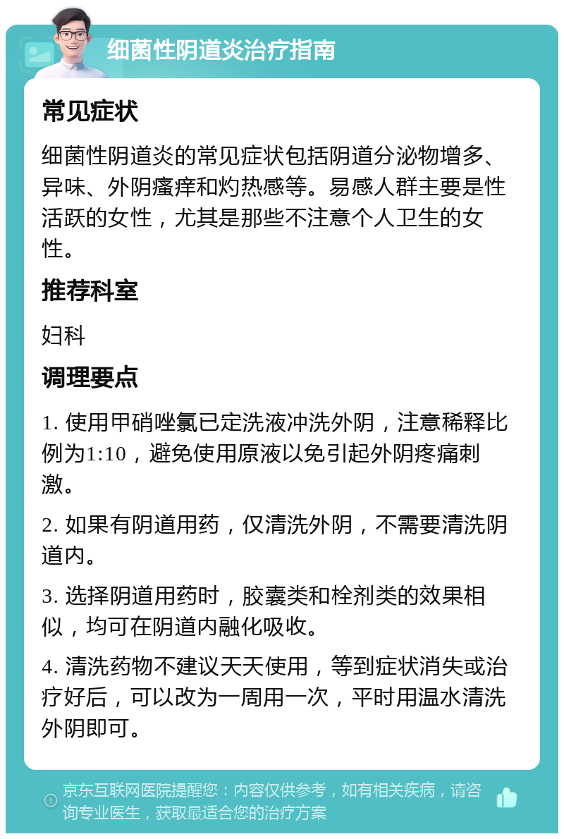 细菌性阴道炎治疗指南 常见症状 细菌性阴道炎的常见症状包括阴道分泌物增多、异味、外阴瘙痒和灼热感等。易感人群主要是性活跃的女性，尤其是那些不注意个人卫生的女性。 推荐科室 妇科 调理要点 1. 使用甲硝唑氯已定洗液冲洗外阴，注意稀释比例为1:10，避免使用原液以免引起外阴疼痛刺激。 2. 如果有阴道用药，仅清洗外阴，不需要清洗阴道内。 3. 选择阴道用药时，胶囊类和栓剂类的效果相似，均可在阴道内融化吸收。 4. 清洗药物不建议天天使用，等到症状消失或治疗好后，可以改为一周用一次，平时用温水清洗外阴即可。