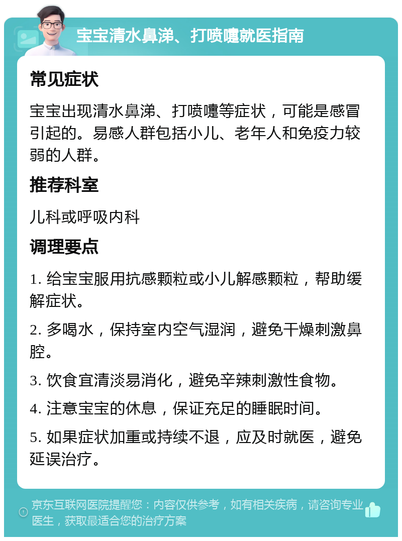 宝宝清水鼻涕、打喷嚏就医指南 常见症状 宝宝出现清水鼻涕、打喷嚏等症状，可能是感冒引起的。易感人群包括小儿、老年人和免疫力较弱的人群。 推荐科室 儿科或呼吸内科 调理要点 1. 给宝宝服用抗感颗粒或小儿解感颗粒，帮助缓解症状。 2. 多喝水，保持室内空气湿润，避免干燥刺激鼻腔。 3. 饮食宜清淡易消化，避免辛辣刺激性食物。 4. 注意宝宝的休息，保证充足的睡眠时间。 5. 如果症状加重或持续不退，应及时就医，避免延误治疗。