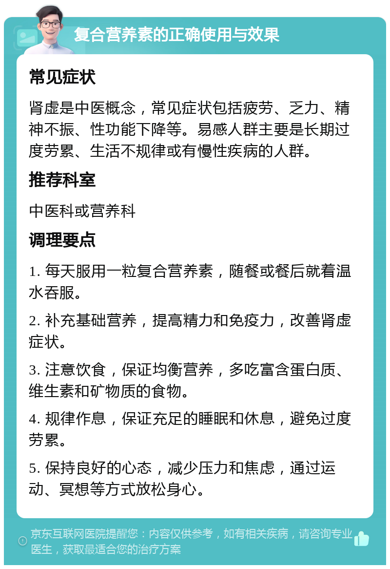 复合营养素的正确使用与效果 常见症状 肾虚是中医概念，常见症状包括疲劳、乏力、精神不振、性功能下降等。易感人群主要是长期过度劳累、生活不规律或有慢性疾病的人群。 推荐科室 中医科或营养科 调理要点 1. 每天服用一粒复合营养素，随餐或餐后就着温水吞服。 2. 补充基础营养，提高精力和免疫力，改善肾虚症状。 3. 注意饮食，保证均衡营养，多吃富含蛋白质、维生素和矿物质的食物。 4. 规律作息，保证充足的睡眠和休息，避免过度劳累。 5. 保持良好的心态，减少压力和焦虑，通过运动、冥想等方式放松身心。