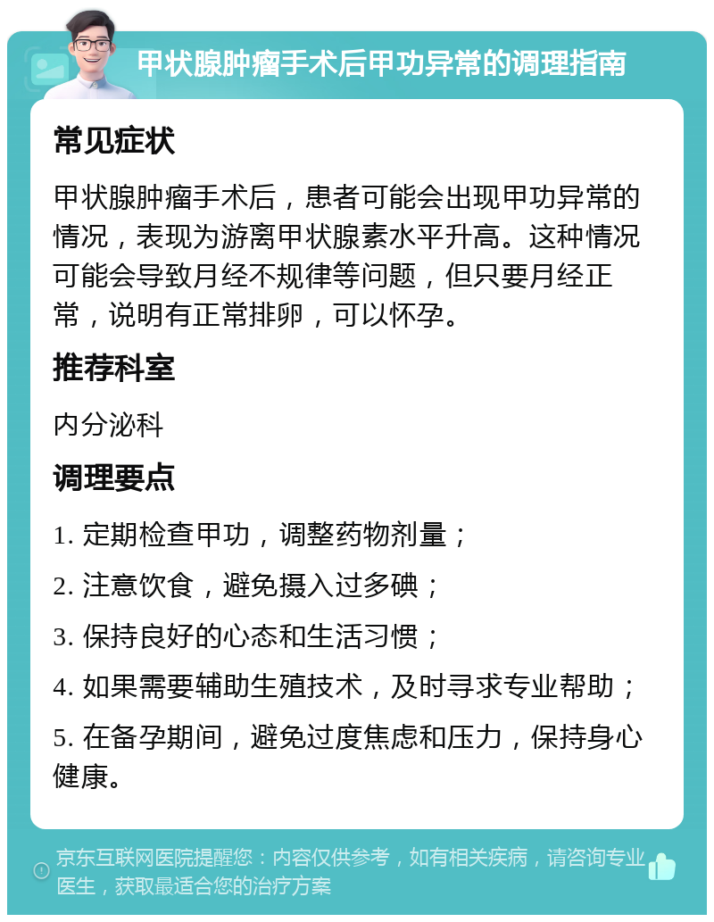 甲状腺肿瘤手术后甲功异常的调理指南 常见症状 甲状腺肿瘤手术后，患者可能会出现甲功异常的情况，表现为游离甲状腺素水平升高。这种情况可能会导致月经不规律等问题，但只要月经正常，说明有正常排卵，可以怀孕。 推荐科室 内分泌科 调理要点 1. 定期检查甲功，调整药物剂量； 2. 注意饮食，避免摄入过多碘； 3. 保持良好的心态和生活习惯； 4. 如果需要辅助生殖技术，及时寻求专业帮助； 5. 在备孕期间，避免过度焦虑和压力，保持身心健康。