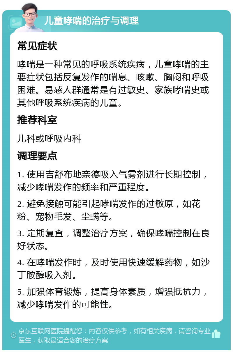 儿童哮喘的治疗与调理 常见症状 哮喘是一种常见的呼吸系统疾病，儿童哮喘的主要症状包括反复发作的喘息、咳嗽、胸闷和呼吸困难。易感人群通常是有过敏史、家族哮喘史或其他呼吸系统疾病的儿童。 推荐科室 儿科或呼吸内科 调理要点 1. 使用吉舒布地奈德吸入气雾剂进行长期控制，减少哮喘发作的频率和严重程度。 2. 避免接触可能引起哮喘发作的过敏原，如花粉、宠物毛发、尘螨等。 3. 定期复查，调整治疗方案，确保哮喘控制在良好状态。 4. 在哮喘发作时，及时使用快速缓解药物，如沙丁胺醇吸入剂。 5. 加强体育锻炼，提高身体素质，增强抵抗力，减少哮喘发作的可能性。