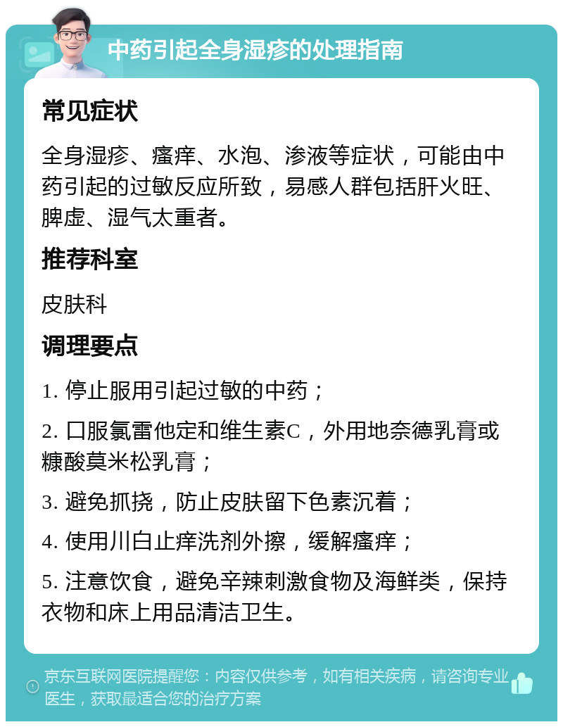 中药引起全身湿疹的处理指南 常见症状 全身湿疹、瘙痒、水泡、渗液等症状，可能由中药引起的过敏反应所致，易感人群包括肝火旺、脾虚、湿气太重者。 推荐科室 皮肤科 调理要点 1. 停止服用引起过敏的中药； 2. 口服氯雷他定和维生素C，外用地奈德乳膏或糠酸莫米松乳膏； 3. 避免抓挠，防止皮肤留下色素沉着； 4. 使用川白止痒洗剂外擦，缓解瘙痒； 5. 注意饮食，避免辛辣刺激食物及海鲜类，保持衣物和床上用品清洁卫生。