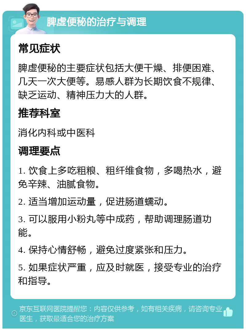 脾虚便秘的治疗与调理 常见症状 脾虚便秘的主要症状包括大便干燥、排便困难、几天一次大便等。易感人群为长期饮食不规律、缺乏运动、精神压力大的人群。 推荐科室 消化内科或中医科 调理要点 1. 饮食上多吃粗粮、粗纤维食物，多喝热水，避免辛辣、油腻食物。 2. 适当增加运动量，促进肠道蠕动。 3. 可以服用小粉丸等中成药，帮助调理肠道功能。 4. 保持心情舒畅，避免过度紧张和压力。 5. 如果症状严重，应及时就医，接受专业的治疗和指导。