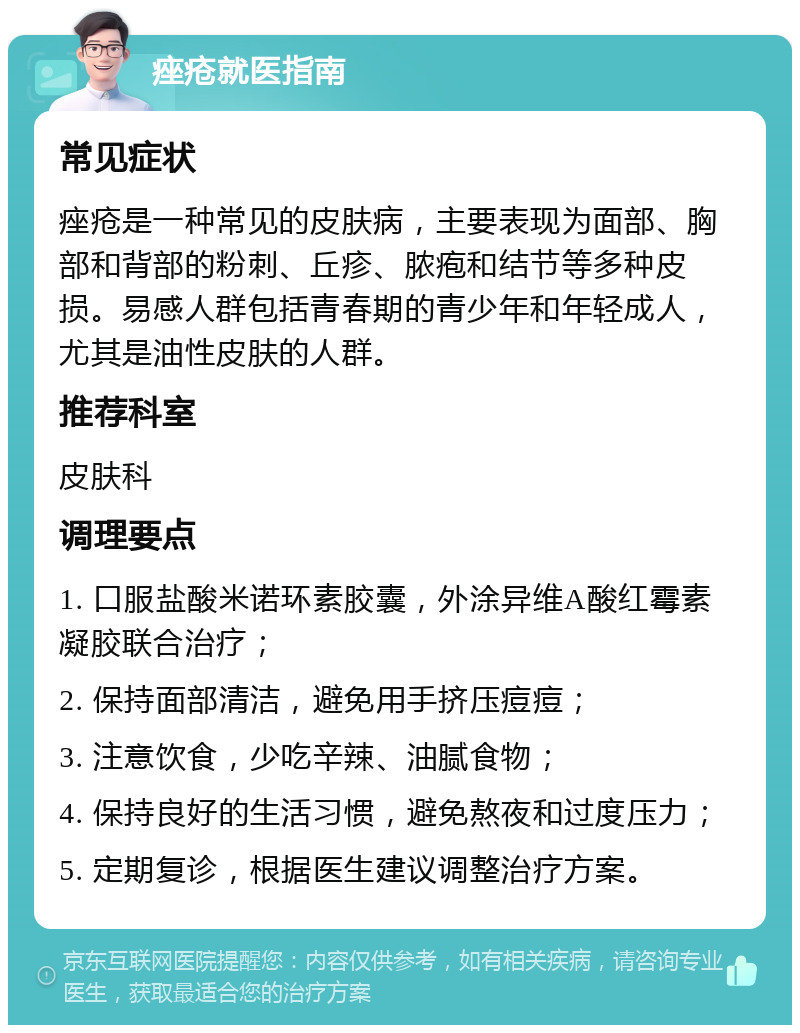 痤疮就医指南 常见症状 痤疮是一种常见的皮肤病，主要表现为面部、胸部和背部的粉刺、丘疹、脓疱和结节等多种皮损。易感人群包括青春期的青少年和年轻成人，尤其是油性皮肤的人群。 推荐科室 皮肤科 调理要点 1. 口服盐酸米诺环素胶囊，外涂异维A酸红霉素凝胶联合治疗； 2. 保持面部清洁，避免用手挤压痘痘； 3. 注意饮食，少吃辛辣、油腻食物； 4. 保持良好的生活习惯，避免熬夜和过度压力； 5. 定期复诊，根据医生建议调整治疗方案。