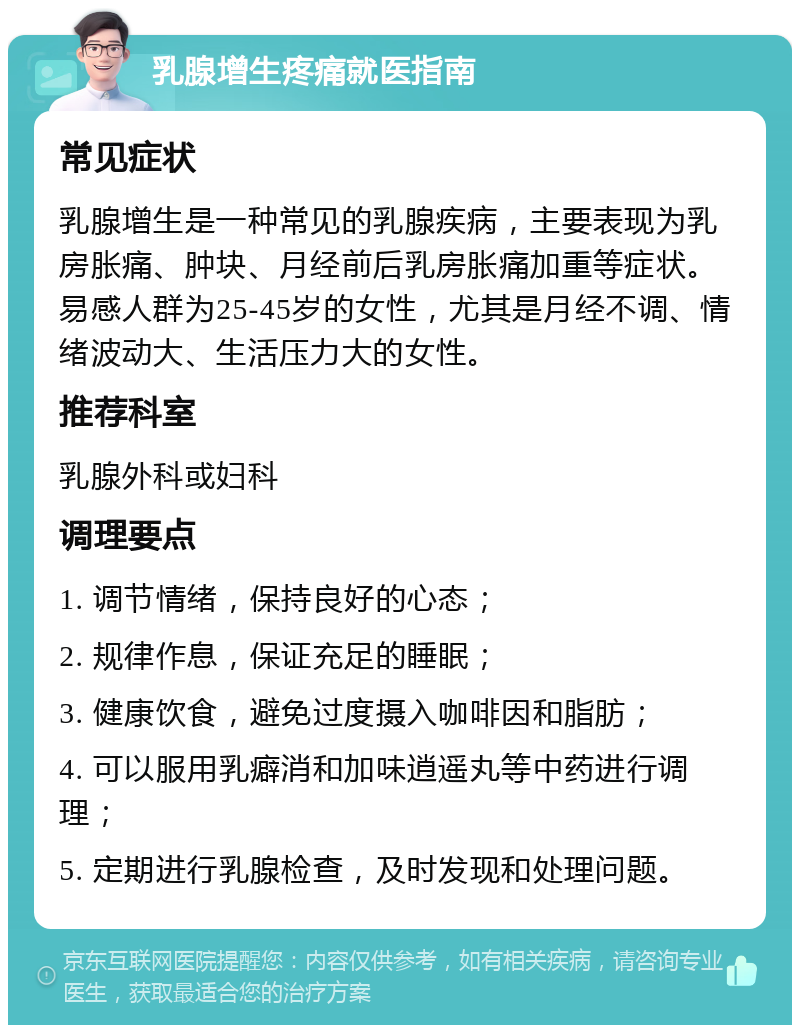 乳腺增生疼痛就医指南 常见症状 乳腺增生是一种常见的乳腺疾病，主要表现为乳房胀痛、肿块、月经前后乳房胀痛加重等症状。易感人群为25-45岁的女性，尤其是月经不调、情绪波动大、生活压力大的女性。 推荐科室 乳腺外科或妇科 调理要点 1. 调节情绪，保持良好的心态； 2. 规律作息，保证充足的睡眠； 3. 健康饮食，避免过度摄入咖啡因和脂肪； 4. 可以服用乳癖消和加味逍遥丸等中药进行调理； 5. 定期进行乳腺检查，及时发现和处理问题。